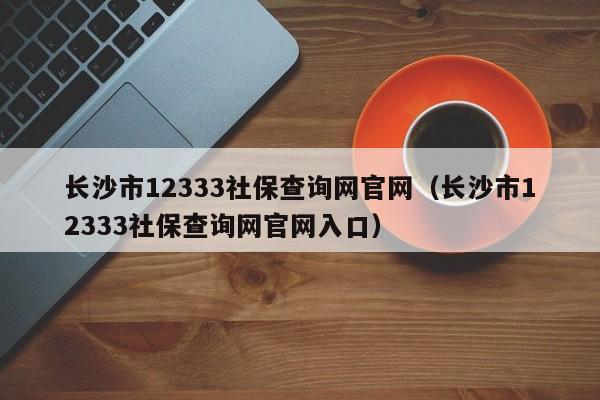 长沙市12333社保查询网官网（长沙市12333社保查询网官网入口）