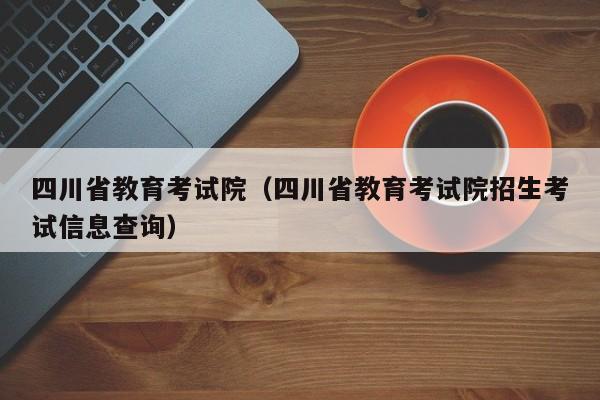 四川省教育考试院（四川省教育考试院招生考试信息查询）