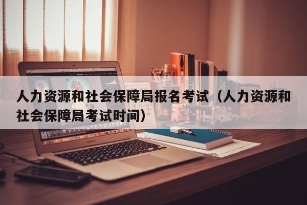 人力资源和社会保障局报名考试（人力资源和社会保障局考试时间）