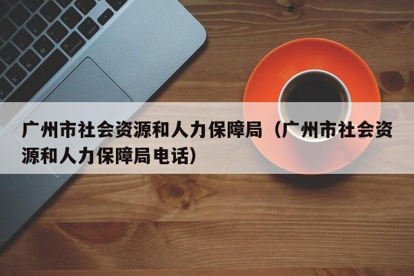 广州市社会资源和人力保障局（广州市社会资源和人力保障局电话）