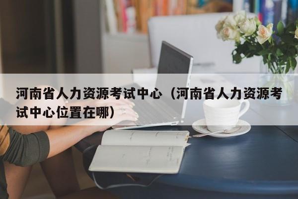 河南省人力资源考试中心（河南省人力资源考试中心位置在哪）