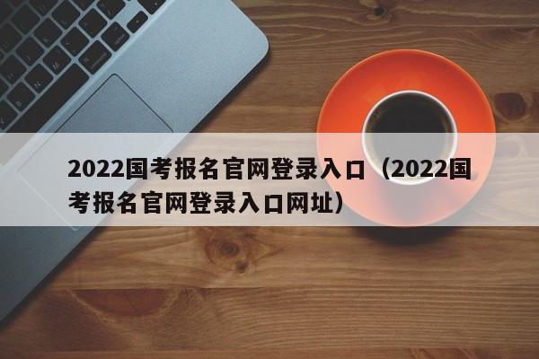 2022国考报名官网登录入口（2022国考报名官网登录入口网址）