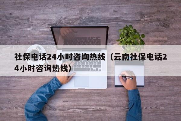 社保电话24小时咨询热线（云南社保电话24小时咨询热线）