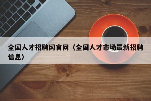 全国人才招聘网官网（全国人才市场最新招聘信息）