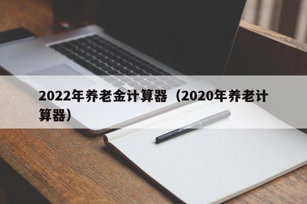 2022年养老金计算器（2020年养老计算器）