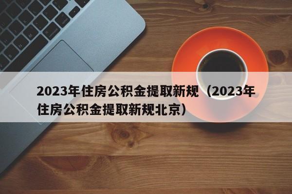 2023年住房公积金提取新规（2023年住房公积金提取新规北京）