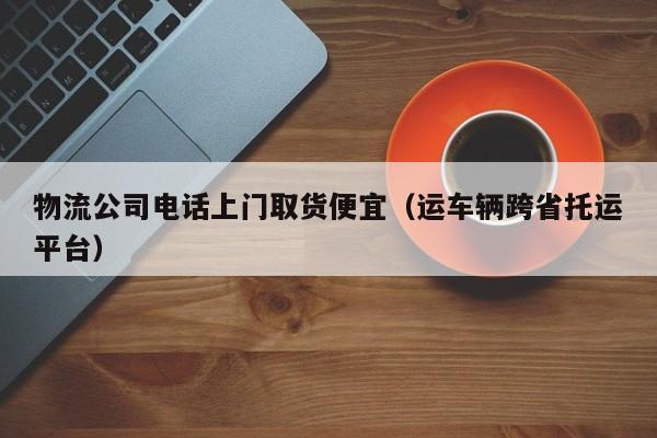 物流公司电话上门取货便宜（运车辆跨省托运平台）