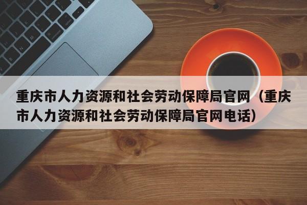 重庆市人力资源和社会劳动保障局官网（重庆市人力资源和社会劳动保障局官网电话）