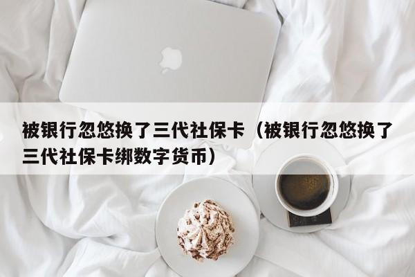 被银行忽悠换了三代社保卡（被银行忽悠换了三代社保卡绑数字货币）