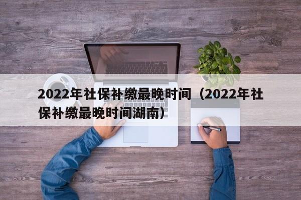 2022年社保补缴最晚时间（2022年社保补缴最晚时间湖南）