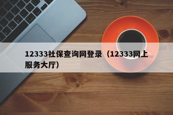 12333社保查询网登录（12333网上服务大厅）