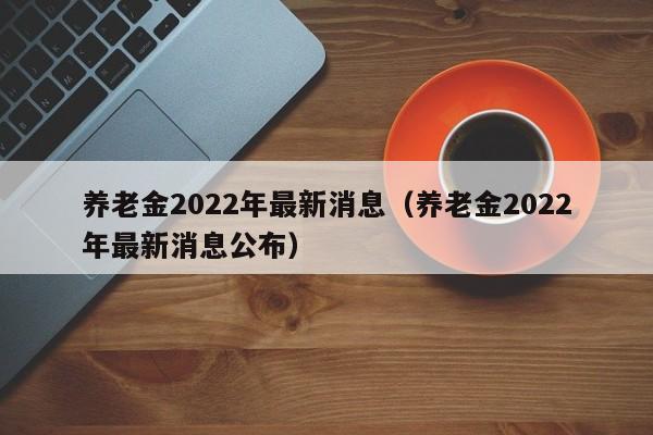 养老金2022年最新消息（养老金2022年最新消息公布）