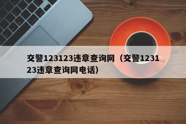 交警123123违章查询网（交警123123违章查询网电话）