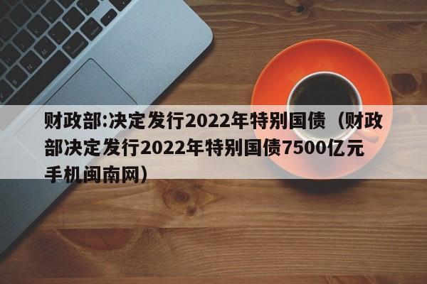 财政部:决定发行2022年特别国债（财政部决定发行2022年特别国债7500亿元手机闽南网）