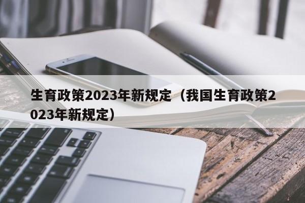 生育政策2023年新规定（我国生育政策2023年新规定）