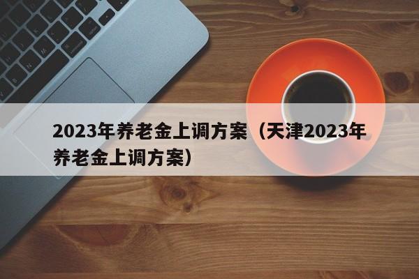 2023年养老金上调方案（天津2023年养老金上调方案）