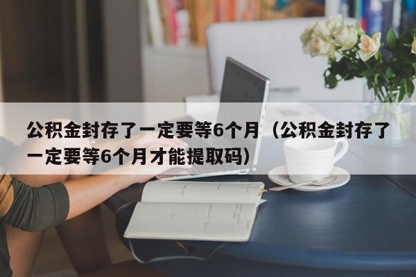 公积金封存了一定要等6个月（公积金封存了一定要等6个月才能提取码）