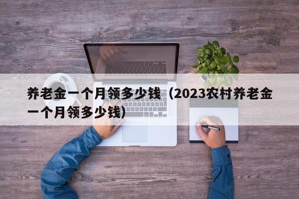 养老金一个月领多少钱（2023农村养老金一个月领多少钱）