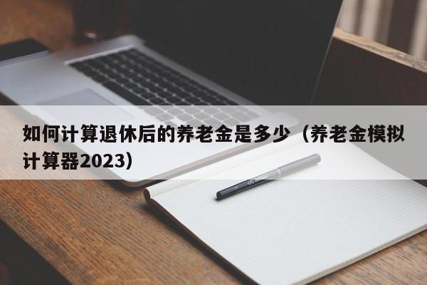 如何计算退休后的养老金是多少（养老金模拟计算器2023）