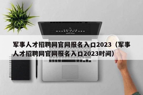 军事人才招聘网官网报名入口2023（军事人才招聘网官网报名入口2023时间）