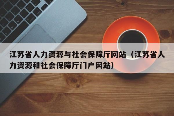 江苏省人力资源与社会保障厅网站（江苏省人力资源和社会保障厅门户网站）