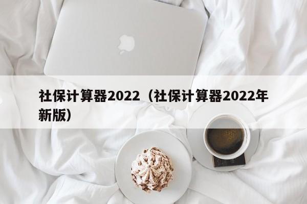 社保计算器2022（社保计算器2022年新版）