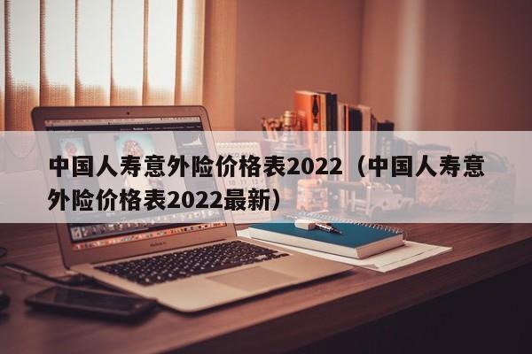 中国人寿意外险价格表2022（中国人寿意外险价格表2022最新）