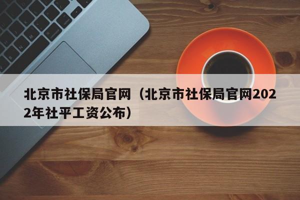 北京市社保局官网（北京市社保局官网2022年社平工资公布）