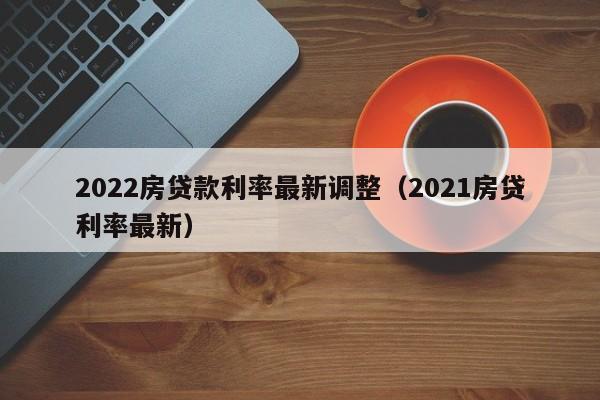 2022房贷款利率最新调整（2021房贷利率最新）