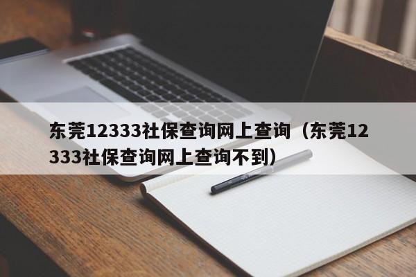 东莞12333社保查询网上查询（东莞12333社保查询网上查询不到）