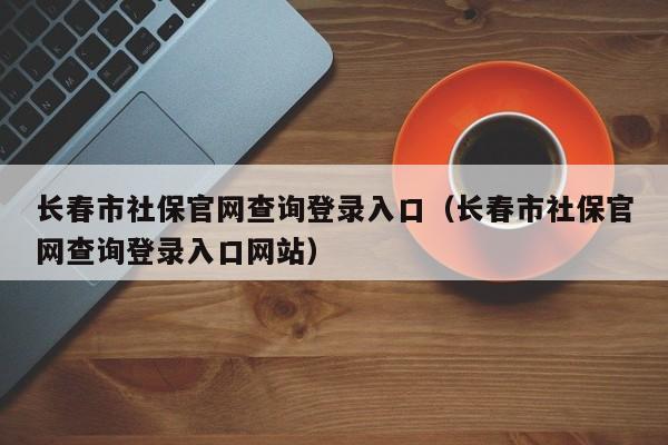 长春市社保官网查询登录入口（长春市社保官网查询登录入口网站）