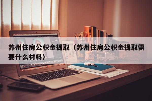 苏州住房公积金提取（苏州住房公积金提取需要什么材料）