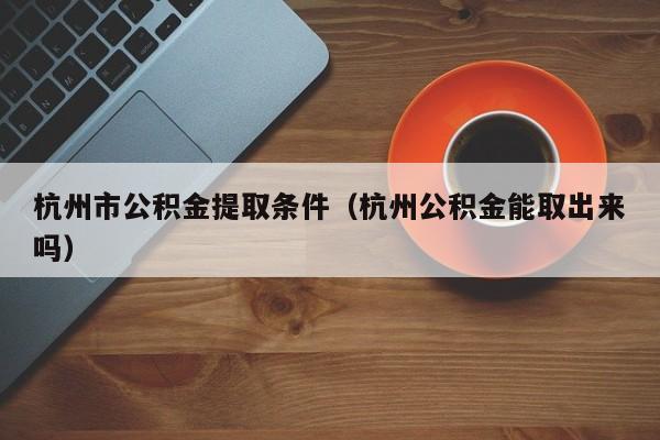 杭州市公积金提取条件（杭州公积金能取出来吗）