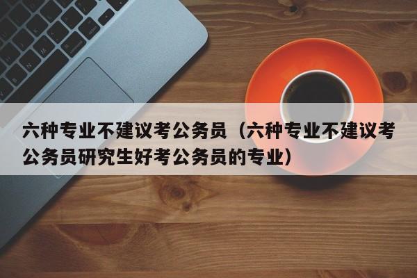 六种专业不建议考公务员（六种专业不建议考公务员研究生好考公务员的专业）