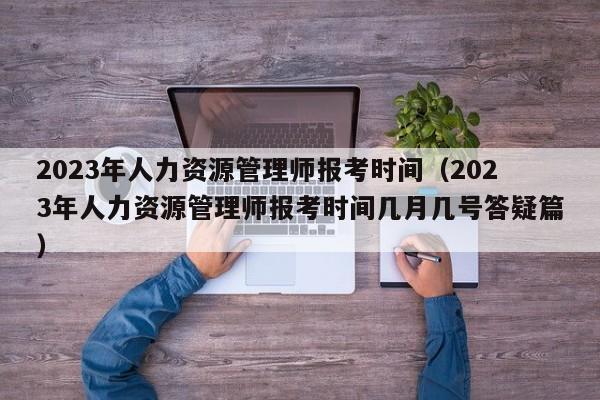 2023年人力资源管理师报考时间（2023年人力资源管理师报考时间几月几号答疑篇）