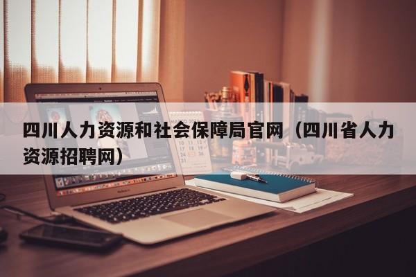 四川人力资源和社会保障局官网（四川省人力资源招聘网）