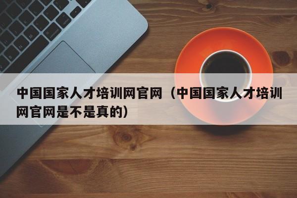 中国国家人才培训网官网（中国国家人才培训网官网是不是真的）