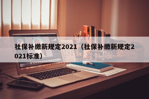 社保补缴新规定2021（社保补缴新规定2021标准）