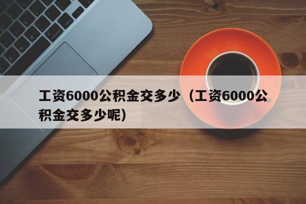 工资6000公积金交多少（工资6000公积金交多少呢）