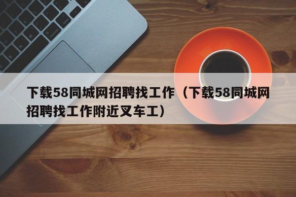 下载58同城网招聘找工作（下载58同城网招聘找工作附近叉车工）