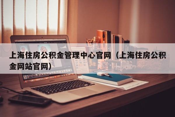 上海住房公积金管理中心官网（上海住房公积金网站官网）