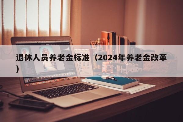 退休人员养老金标准（2024年养老金改革）