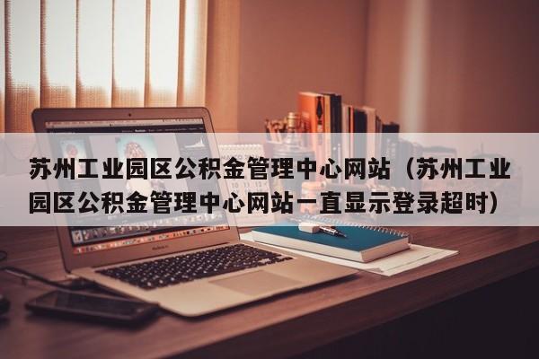 苏州工业园区公积金管理中心网站（苏州工业园区公积金管理中心网站一直显示登录超时）