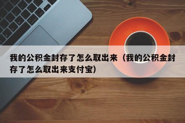 我的公积金封存了怎么取出来（我的公积金封存了怎么取出来支付宝）