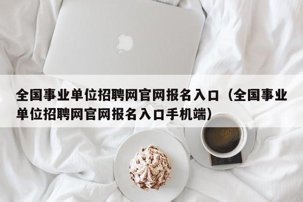 全国事业单位招聘网官网报名入口（全国事业单位招聘网官网报名入口手机端）