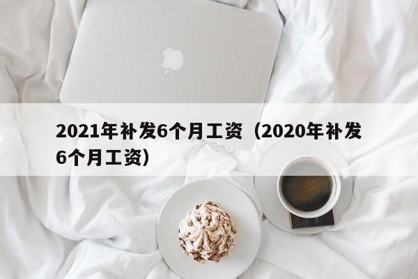 2021年补发6个月工资（2020年补发6个月工资）