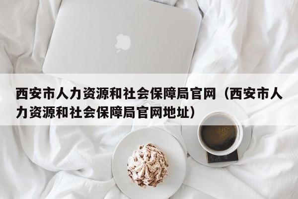 西安市人力资源和社会保障局官网（西安市人力资源和社会保障局官网地址）