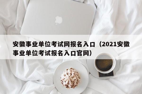 安徽事业单位考试网报名入口（2021安徽事业单位考试报名入口官网）