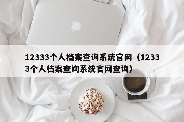 12333个人档案查询系统官网（12333个人档案查询系统官网查询）