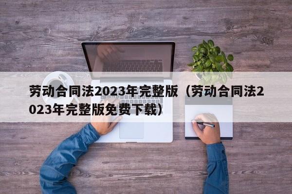 劳动合同法2023年完整版（劳动合同法2023年完整版免费下载）